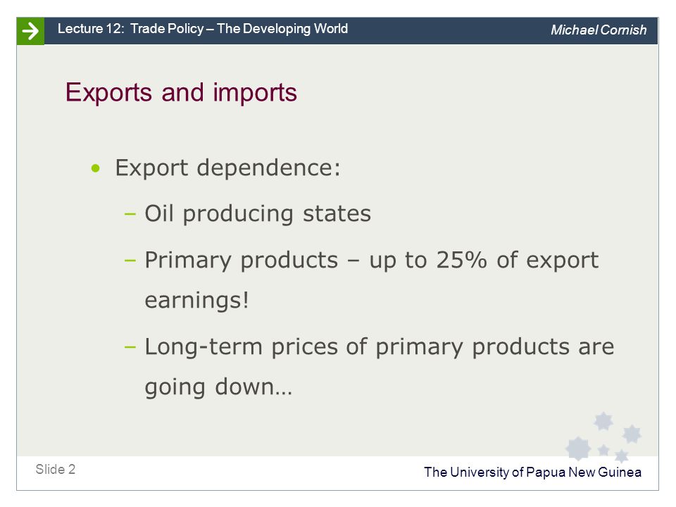 The University of Papua New Guinea Slide 2 Lecture 12: Trade Policy – The Developing World Michael Cornish Exports and imports Export dependence: –Oil producing states –Primary products – up to 25% of export earnings.