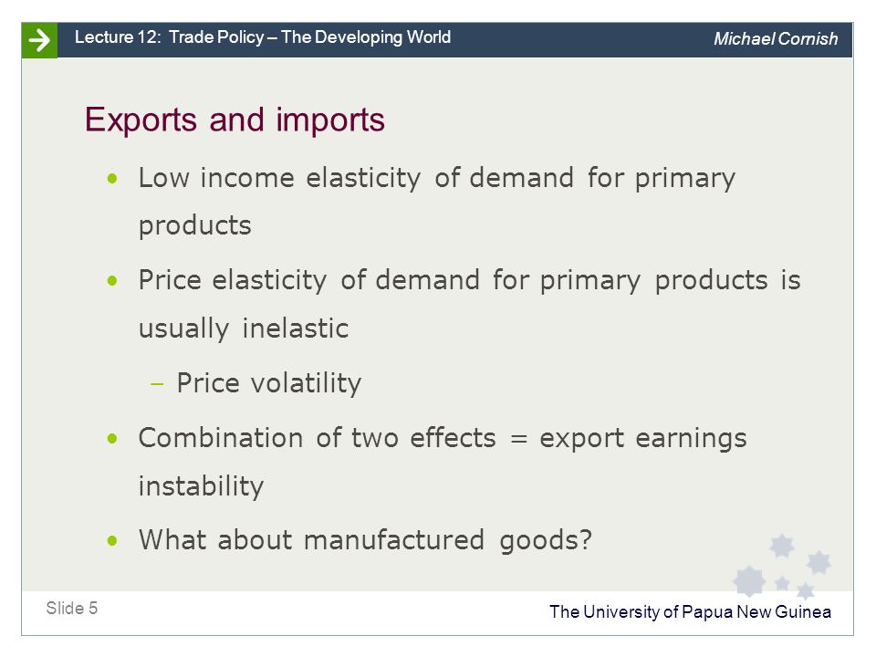 The University of Papua New Guinea Slide 5 Lecture 12: Trade Policy – The Developing World Michael Cornish Exports and imports Low income elasticity of demand for primary products Price elasticity of demand for primary products is usually inelastic –Price volatility Combination of two effects = export earnings instability What about manufactured goods