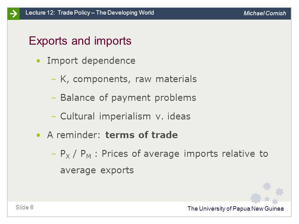 The University of Papua New Guinea Slide 6 Lecture 12: Trade Policy – The Developing World Michael Cornish Exports and imports Import dependence –K, components, raw materials –Balance of payment problems –Cultural imperialism v.
