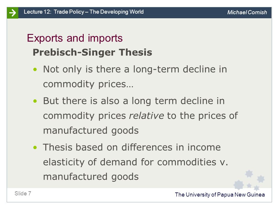 The University of Papua New Guinea Slide 7 Lecture 12: Trade Policy – The Developing World Michael Cornish Exports and imports Prebisch-Singer Thesis Not only is there a long-term decline in commodity prices… But there is also a long term decline in commodity prices relative to the prices of manufactured goods Thesis based on differences in income elasticity of demand for commodities v.