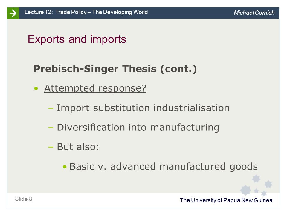 The University of Papua New Guinea Slide 8 Lecture 12: Trade Policy – The Developing World Michael Cornish Exports and imports Prebisch-Singer Thesis (cont.) Attempted response.