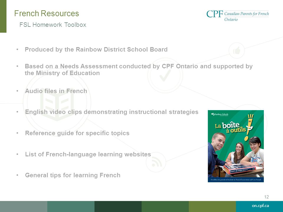 on.cpf.ca French Resources Produced by the Rainbow District School Board Based on a Needs Assessment conducted by CPF Ontario and supported by the Ministry of Education Audio files in French English video clips demonstrating instructional strategies Reference guide for specific topics List of French-language learning websites General tips for learning French FSL Homework Toolbox 12