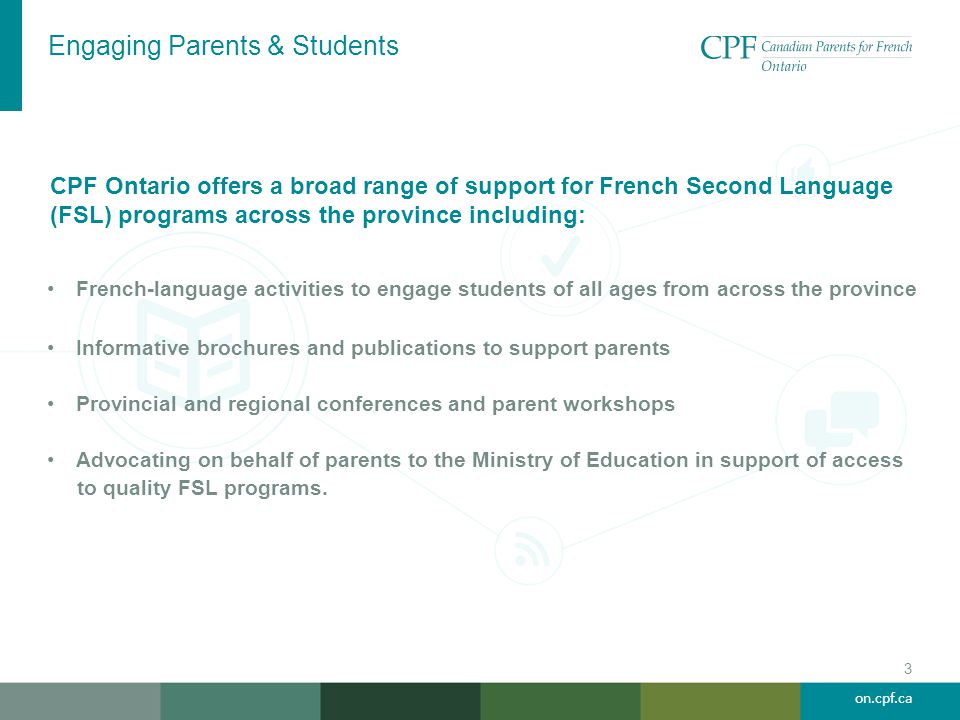 on.cpf.ca Engaging Parents & Students 3 French-language activities to engage students of all ages from across the province Informative brochures and publications to support parents Provincial and regional conferences and parent workshops Advocating on behalf of parents to the Ministry of Education in support of access to quality FSL programs.