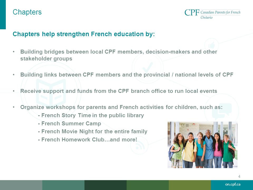 on.cpf.ca Chapters 4 Chapters help strengthen French education by: Building bridges between local CPF members, decision-makers and other stakeholder groups Building links between CPF members and the provincial / national levels of CPF Receive support and funds from the CPF branch office to run local events Organize workshops for parents and French activities for children, such as: - French Story Time in the public library - French Summer Camp - French Movie Night for the entire family - French Homework Club…and more!
