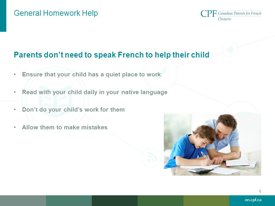 on.cpf.ca General Homework Help 6 Parents don’t need to speak French to help their child Ensure that your child has a quiet place to work Read with your child daily in your native language Don’t do your child’s work for them Allow them to make mistakes