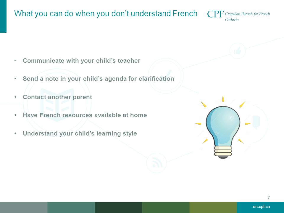 on.cpf.ca What you can do when you don’t understand French 7 Communicate with your child’s teacher Send a note in your child’s agenda for clarification Contact another parent Have French resources available at home Understand your child’s learning style