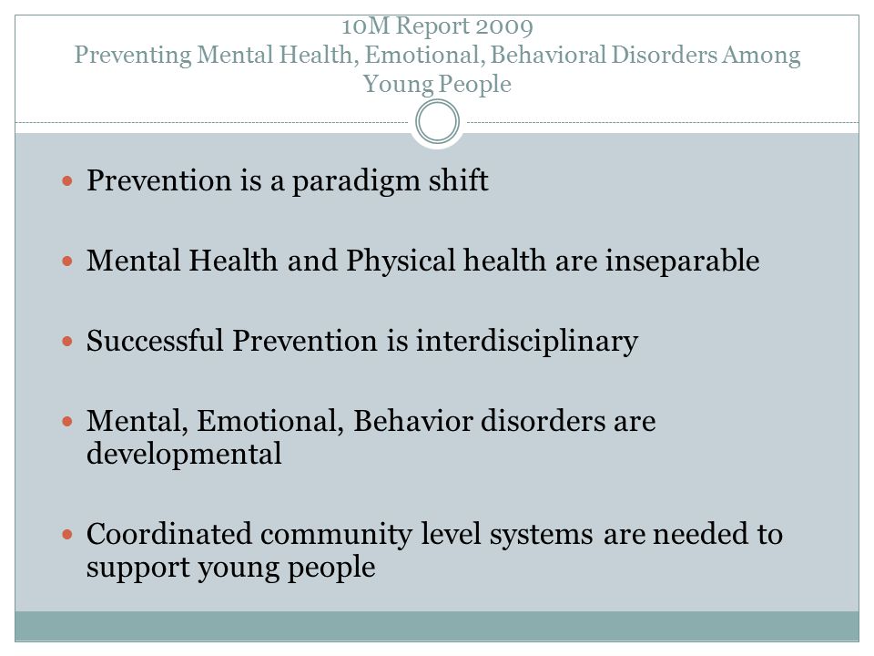 10M Report 2009 Preventing Mental Health, Emotional, Behavioral Disorders Among Young People Prevention is a paradigm shift Mental Health and Physical health are inseparable Successful Prevention is interdisciplinary Mental, Emotional, Behavior disorders are developmental Coordinated community level systems are needed to support young people