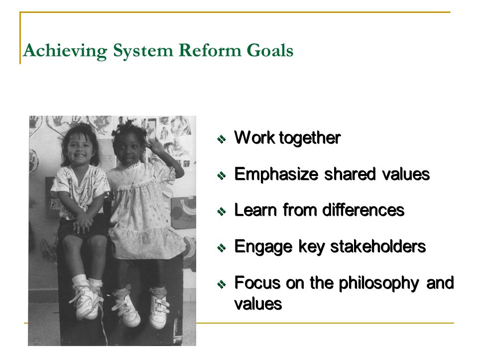 Achieving System Reform Goals  Work together  Emphasize shared values  Learn from differences  Engage key stakeholders  Focus on the philosophy and values  Work together  Emphasize shared values  Learn from differences  Engage key stakeholders  Focus on the philosophy and values