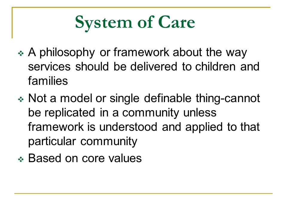System of Care  A philosophy or framework about the way services should be delivered to children and families  Not a model or single definable thing-cannot be replicated in a community unless framework is understood and applied to that particular community  Based on core values