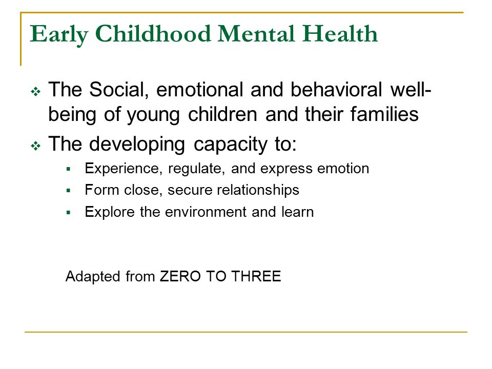 Early Childhood Mental Health  The Social, emotional and behavioral well- being of young children and their families  The developing capacity to:  Experience, regulate, and express emotion  Form close, secure relationships  Explore the environment and learn Adapted from ZERO TO THREE