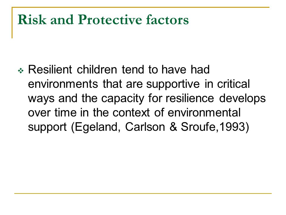 Risk and Protective factors  Resilient children tend to have had environments that are supportive in critical ways and the capacity for resilience develops over time in the context of environmental support (Egeland, Carlson & Sroufe,1993)