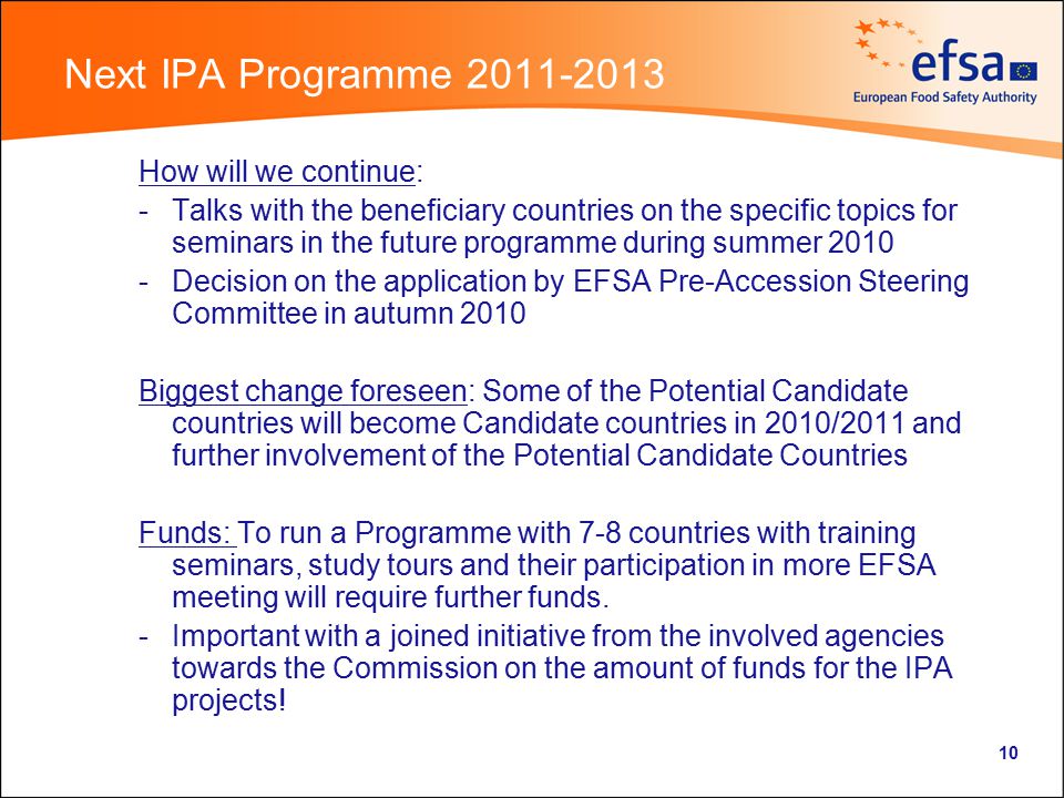10 Next IPA Programme How will we continue: -Talks with the beneficiary countries on the specific topics for seminars in the future programme during summer Decision on the application by EFSA Pre-Accession Steering Committee in autumn 2010 Biggest change foreseen: Some of the Potential Candidate countries will become Candidate countries in 2010/2011 and further involvement of the Potential Candidate Countries Funds: To run a Programme with 7-8 countries with training seminars, study tours and their participation in more EFSA meeting will require further funds.