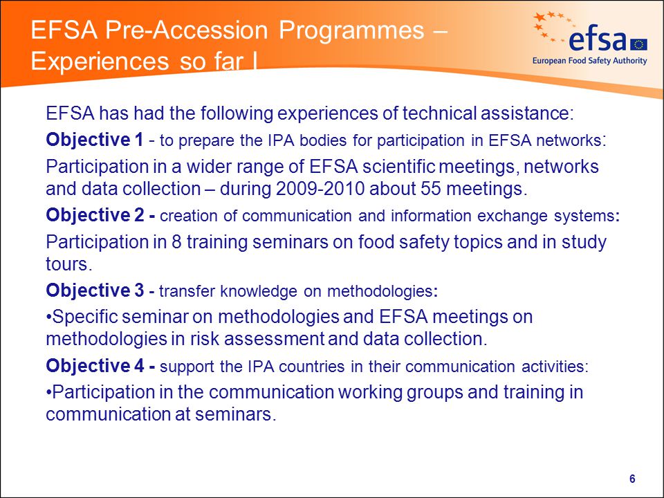 EFSA Pre-Accession Programmes – Experiences so far I EFSA has had the following experiences of technical assistance: Objective 1 - to prepare the IPA bodies for participation in EFSA networks : Participation in a wider range of EFSA scientific meetings, networks and data collection – during about 55 meetings.