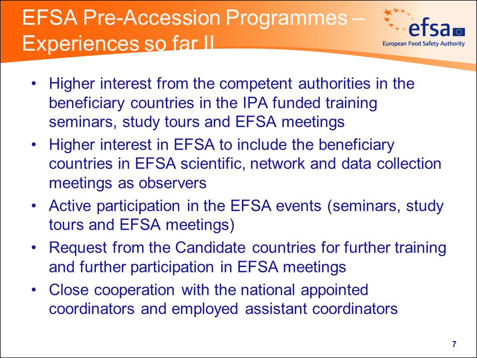 EFSA Pre-Accession Programmes – Experiences so far II Higher interest from the competent authorities in the beneficiary countries in the IPA funded training seminars, study tours and EFSA meetings Higher interest in EFSA to include the beneficiary countries in EFSA scientific, network and data collection meetings as observers Active participation in the EFSA events (seminars, study tours and EFSA meetings) Request from the Candidate countries for further training and further participation in EFSA meetings Close cooperation with the national appointed coordinators and employed assistant coordinators 7
