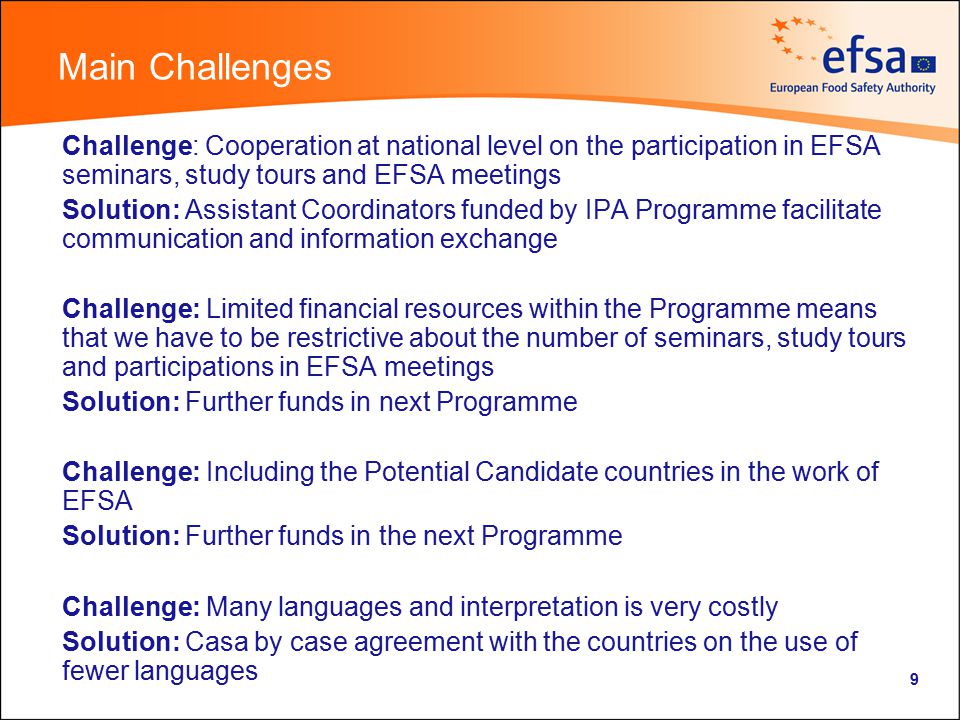 9 Main Challenges Challenge: Cooperation at national level on the participation in EFSA seminars, study tours and EFSA meetings Solution: Assistant Coordinators funded by IPA Programme facilitate communication and information exchange Challenge: Limited financial resources within the Programme means that we have to be restrictive about the number of seminars, study tours and participations in EFSA meetings Solution: Further funds in next Programme Challenge: Including the Potential Candidate countries in the work of EFSA Solution: Further funds in the next Programme Challenge: Many languages and interpretation is very costly Solution: Casa by case agreement with the countries on the use of fewer languages