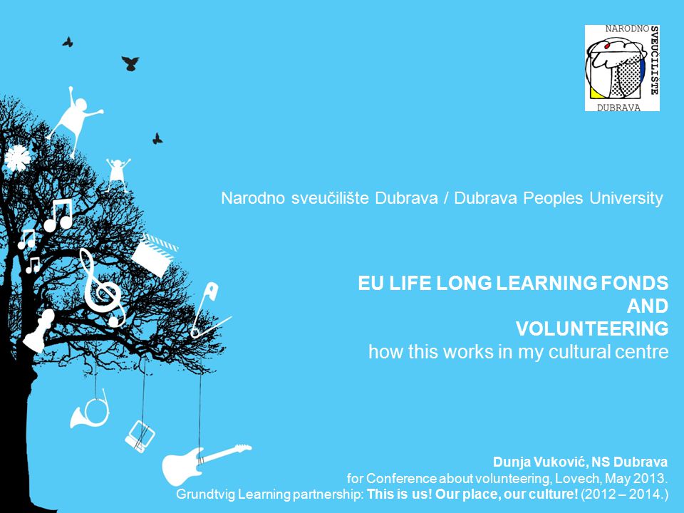 Narodno sveučilište Dubrava / Dubrava Peoples University EU LIFE LONG LEARNING FONDS AND VOLUNTEERING how this works in my cultural centre Dunja Vuković, NS Dubrava for Conference about volunteering, Lovech, May 2013.