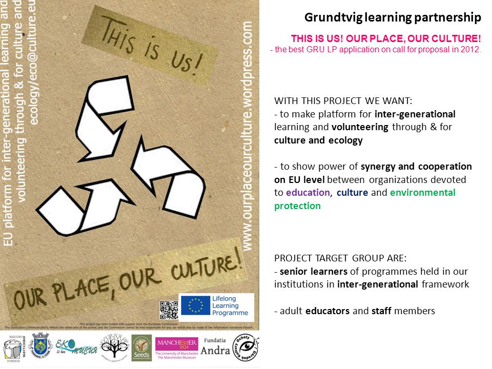 WITH THIS PROJECT WE WANT: - to make platform for inter-generational learning and volunteering through & for culture and ecology - to show power of synergy and cooperation on EU level between organizations devoted to education, culture and environmental protection PROJECT TARGET GROUP ARE: - senior learners of programmes held in our institutions in inter-generational framework - adult educators and staff members Grundtvig learning partnership THIS IS US.
