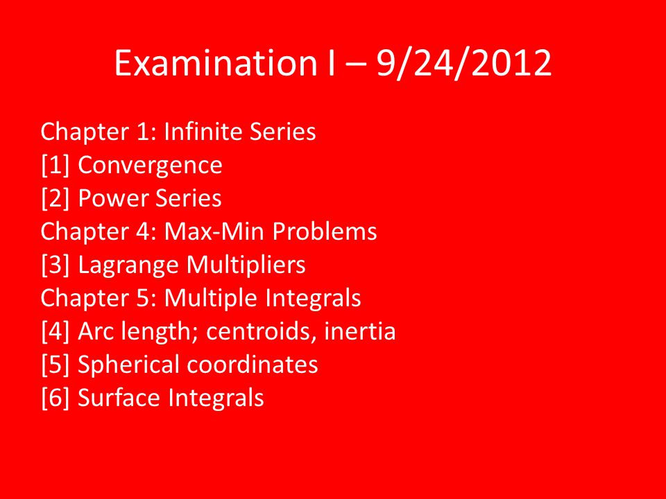 Examination I – 9/24/2012 Chapter 1: Infinite Series [1] Convergence [2] Power Series Chapter 4: Max-Min Problems [3] Lagrange Multipliers Chapter 5: Multiple Integrals [4] Arc length; centroids, inertia [5] Spherical coordinates [6] Surface Integrals