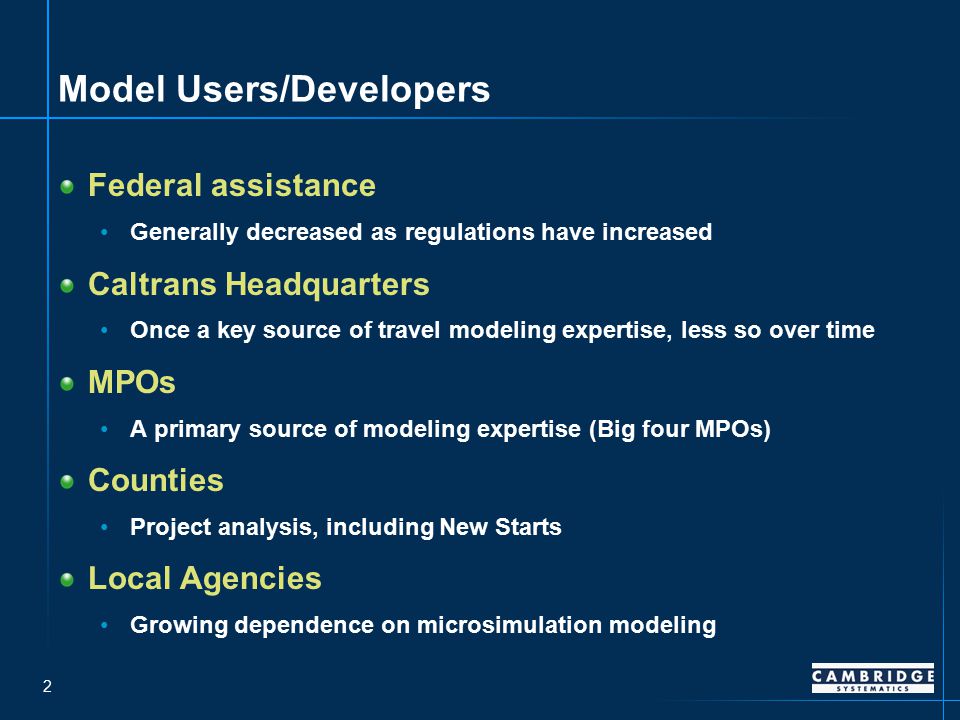 2 Model Users/Developers Federal assistance Generally decreased as regulations have increased Caltrans Headquarters Once a key source of travel modeling expertise, less so over time MPOs A primary source of modeling expertise (Big four MPOs) Counties Project analysis, including New Starts Local Agencies Growing dependence on microsimulation modeling