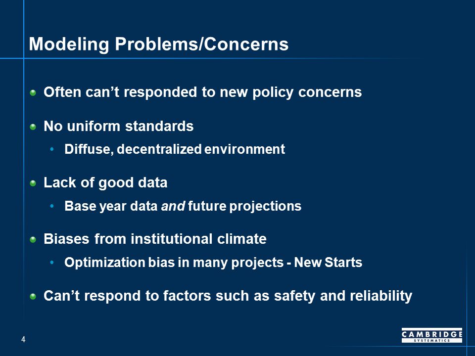4 Modeling Problems/Concerns Often can’t responded to new policy concerns No uniform standards Diffuse, decentralized environment Lack of good data Base year data and future projections Biases from institutional climate Optimization bias in many projects - New Starts Can’t respond to factors such as safety and reliability