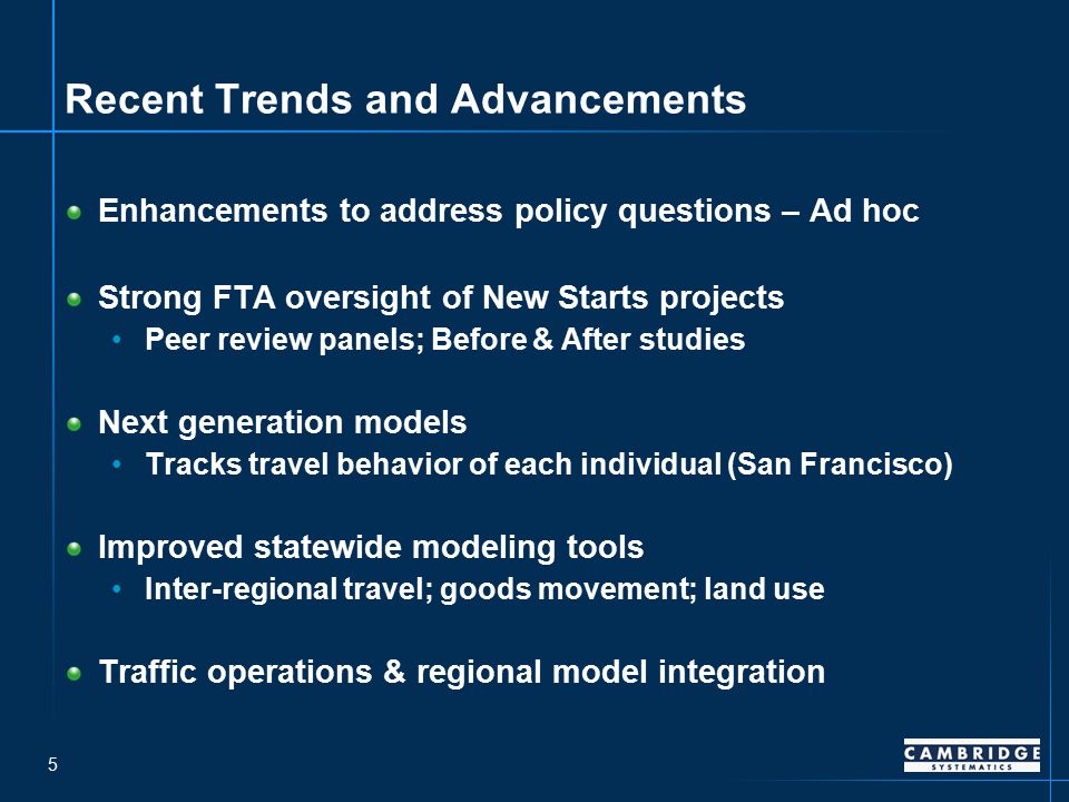 5 Recent Trends and Advancements Enhancements to address policy questions – Ad hoc Strong FTA oversight of New Starts projects Peer review panels; Before & After studies Next generation models Tracks travel behavior of each individual (San Francisco) Improved statewide modeling tools Inter-regional travel; goods movement; land use Traffic operations & regional model integration