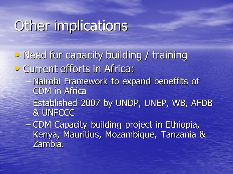 Other implications Need for capacity building / training Need for capacity building / training Current efforts in Africa: Current efforts in Africa: –Nairobi Framework to expand beneffits of CDM in Africa –Established 2007 by UNDP, UNEP, WB, AFDB & UNFCCC –CDM Capacity building project in Ethiopia, Kenya, Mauritius, Mozambique, Tanzania & Zambia.