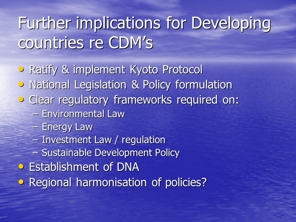 Further implications for Developing countries re CDM’s Ratify & implement Kyoto Protocol Ratify & implement Kyoto Protocol National Legislation & Policy formulation National Legislation & Policy formulation Clear regulatory frameworks required on: Clear regulatory frameworks required on: –Environmental Law –Energy Law –Investment Law / regulation –Sustainable Development Policy Establishment of DNA Establishment of DNA Regional harmonisation of policies.