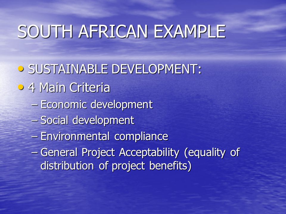 SOUTH AFRICAN EXAMPLE SUSTAINABLE DEVELOPMENT: SUSTAINABLE DEVELOPMENT: 4 Main Criteria 4 Main Criteria –Economic development –Social development –Environmental compliance –General Project Acceptability (equality of distribution of project benefits)