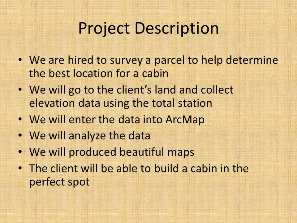 Project Description We are hired to survey a parcel to help determine the best location for a cabin We will go to the client’s land and collect elevation data using the total station We will enter the data into ArcMap We will analyze the data We will produced beautiful maps The client will be able to build a cabin in the perfect spot