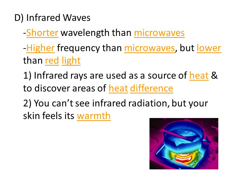 D) Infrared Waves -Shorter wavelength than microwaves -Higher frequency than microwaves, but lower than red light 1) Infrared rays are used as a source of heat & to discover areas of heat difference 2) You can’t see infrared radiation, but your skin feels its warmth