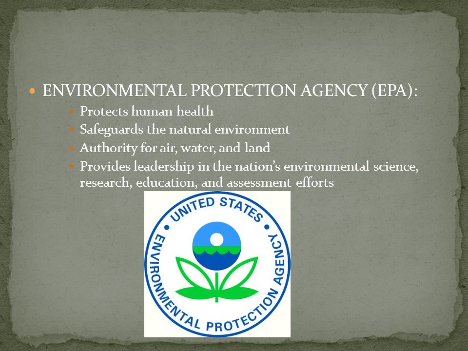 ENVIRONMENTAL PROTECTION AGENCY (EPA): Protects human health Safeguards the natural environment Authority for air, water, and land Provides leadership in the nation’s environmental science, research, education, and assessment efforts