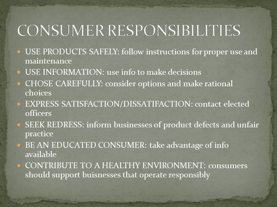 USE PRODUCTS SAFELY: follow instructions for proper use and maintenance USE INFORMATION: use info to make decisions CHOSE CAREFULLY: consider options and make rational choices EXPRESS SATISFACTION/DISSATIFACTION: contact elected officers SEEK REDRESS: inform businesses of product defects and unfair practice BE AN EDUCATED CONSUMER: take advantage of info available CONTRIBUTE TO A HEALTHY ENVIRONMENT: consumers should support buisnesses that operate responsibly