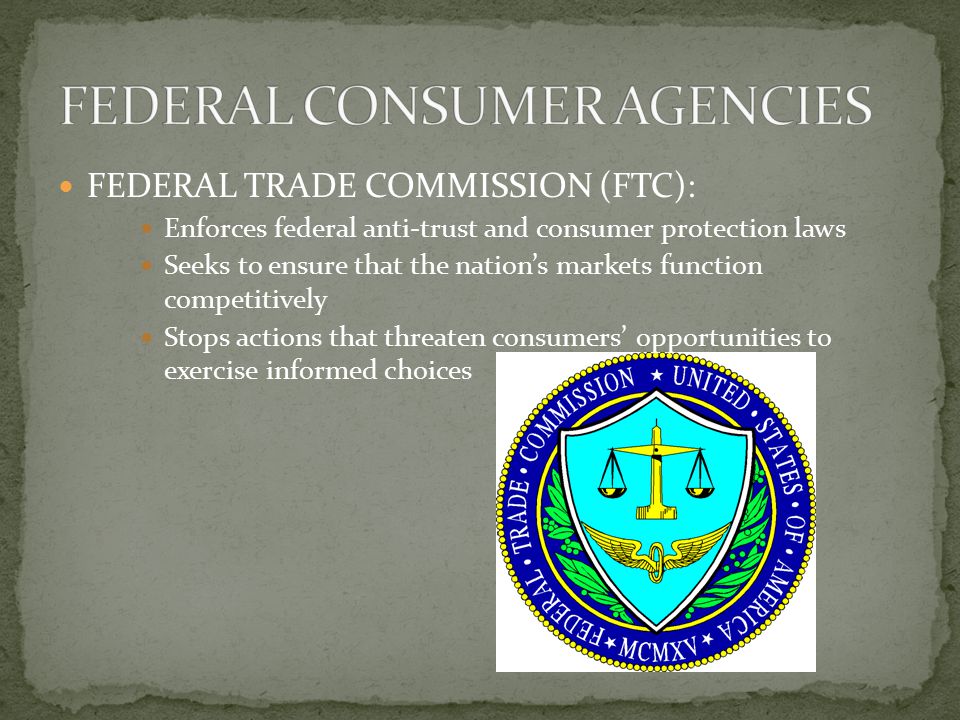 FEDERAL TRADE COMMISSION (FTC): Enforces federal anti-trust and consumer protection laws Seeks to ensure that the nation’s markets function competitively Stops actions that threaten consumers’ opportunities to exercise informed choices