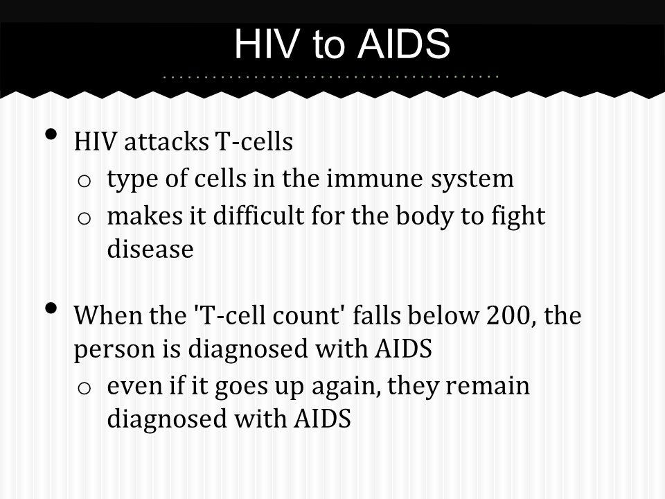 HIV attacks T-cells o type of cells in the immune system o makes it difficult for the body to fight disease When the T-cell count falls below 200, the person is diagnosed with AIDS o even if it goes up again, they remain diagnosed with AIDS HIV to AIDS