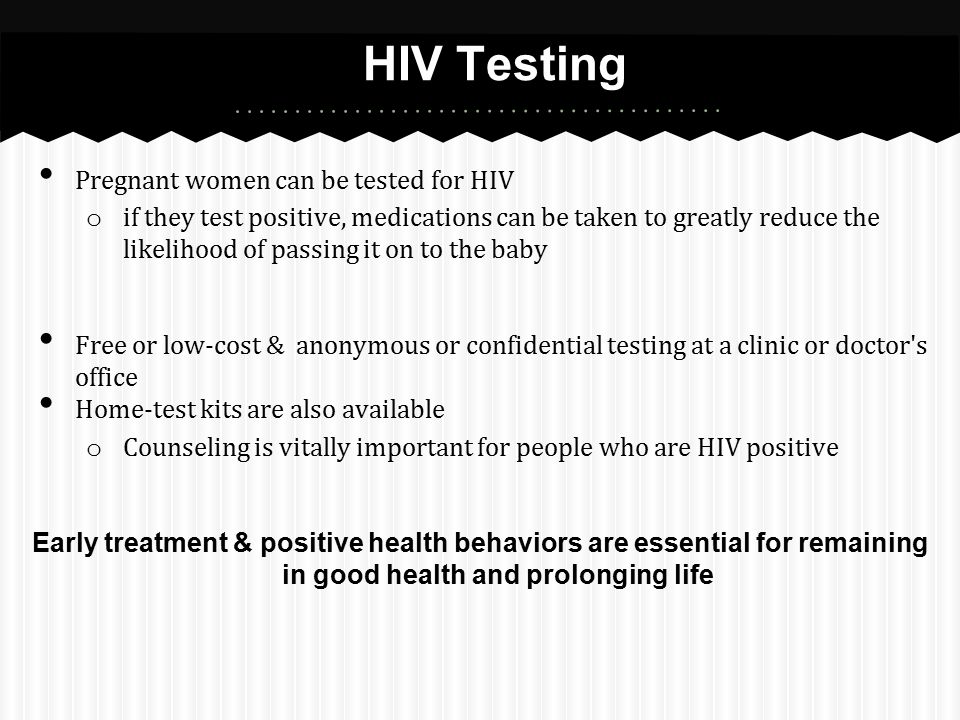 Pregnant women can be tested for HIV o if they test positive, medications can be taken to greatly reduce the likelihood of passing it on to the baby Free or low-cost & anonymous or confidential testing at a clinic or doctor s office Home-test kits are also available o Counseling is vitally important for people who are HIV positive Early treatment & positive health behaviors are essential for remaining in good health and prolonging life HIV Testing