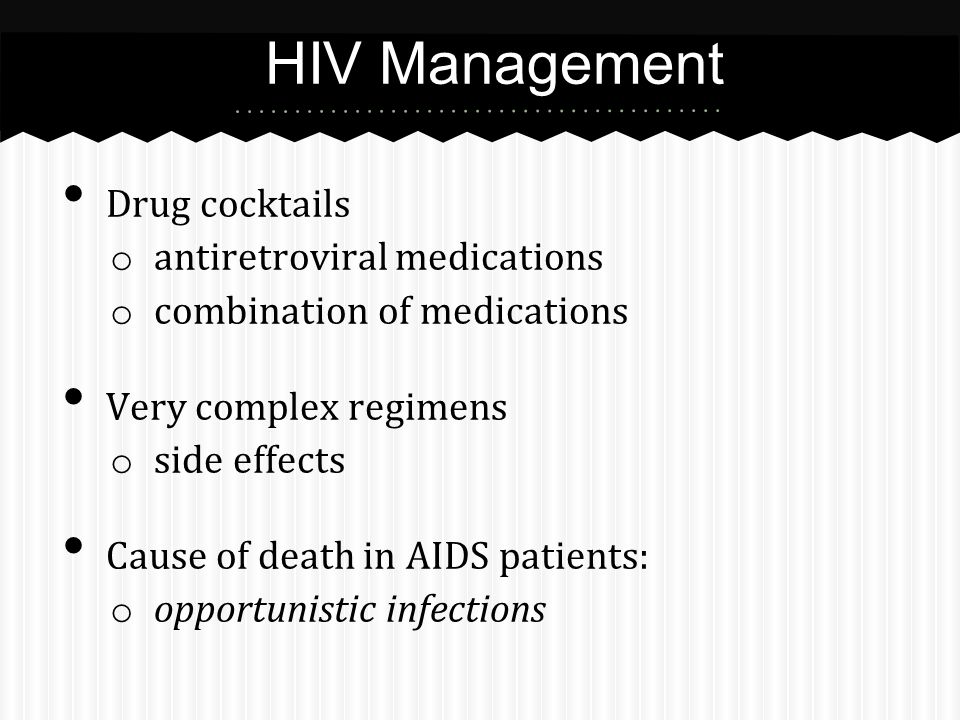 Drug cocktails o antiretroviral medications o combination of medications Very complex regimens o side effects Cause of death in AIDS patients: o opportunistic infections HIV Management