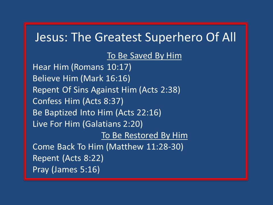 Jesus: The Greatest Superhero Of All To Be Saved By Him Hear Him (Romans 10:17) Believe Him (Mark 16:16) Repent Of Sins Against Him (Acts 2:38) Confess Him (Acts 8:37) Be Baptized Into Him (Acts 22:16) Live For Him (Galatians 2:20) To Be Restored By Him Come Back To Him (Matthew 11:28-30) Repent (Acts 8:22) Pray (James 5:16)