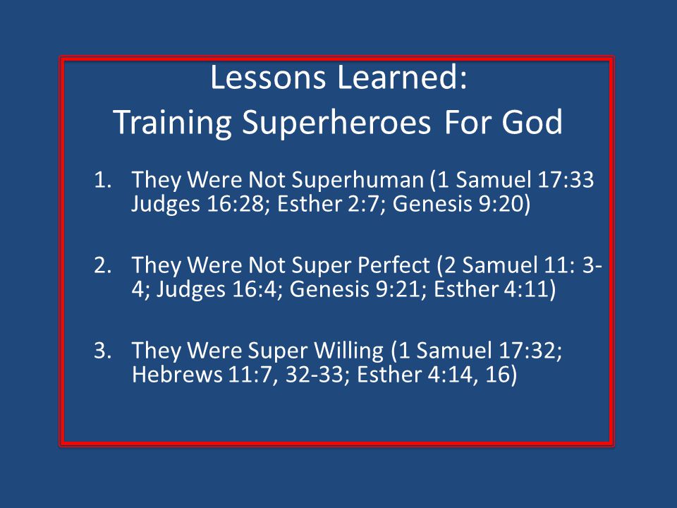 Lessons Learned: Training Superheroes For God 1.They Were Not Superhuman (1 Samuel 17:33 Judges 16:28; Esther 2:7; Genesis 9:20) 2.They Were Not Super Perfect (2 Samuel 11: 3- 4; Judges 16:4; Genesis 9:21; Esther 4:11) 3.They Were Super Willing (1 Samuel 17:32; Hebrews 11:7, 32-33; Esther 4:14, 16)