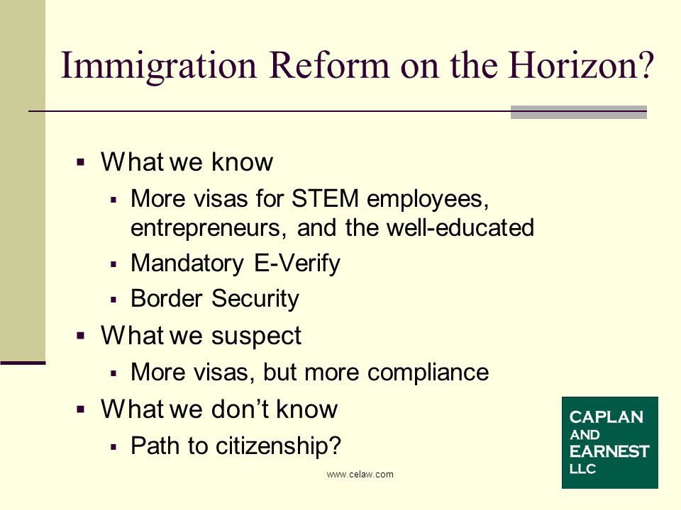  What we know  More visas for STEM employees, entrepreneurs, and the well-educated  Mandatory E-Verify  Border Security  What we suspect  More visas, but more compliance  What we don’t know  Path to citizenship.