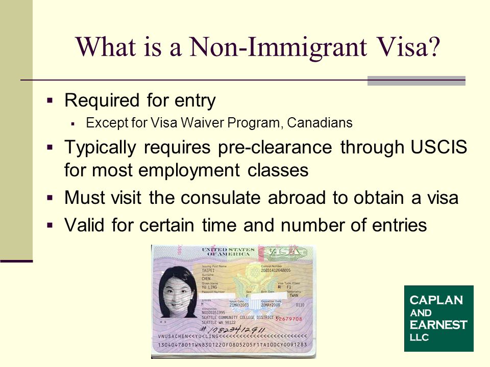  Required for entry  Except for Visa Waiver Program, Canadians  Typically requires pre-clearance through USCIS for most employment classes  Must visit the consulate abroad to obtain a visa  Valid for certain time and number of entries What is a Non-Immigrant Visa