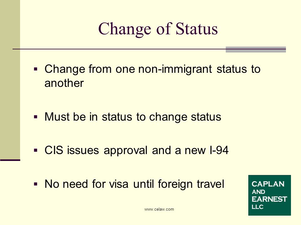  Change from one non-immigrant status to another  Must be in status to change status  CIS issues approval and a new I-94  No need for visa until foreign travel Change of Status