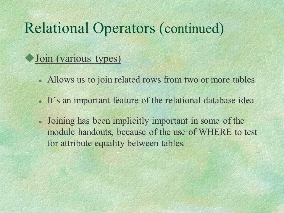 Relational Operators ( continued ) uJoin (various types) l Allows us to join related rows from two or more tables l It’s an important feature of the relational database idea l Joining has been implicitly important in some of the module handouts, because of the use of WHERE to test for attribute equality between tables.