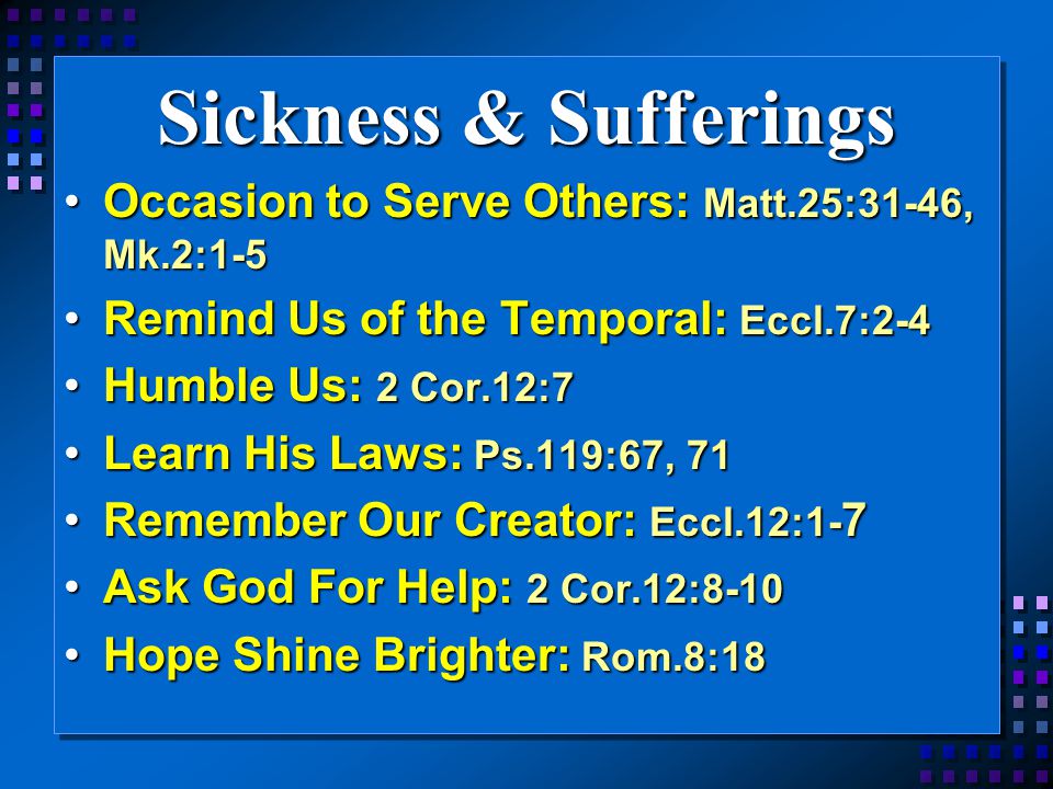 Sickness & Sufferings Occasion to Serve Others: Matt.25:31-46, Mk.2:1-5Occasion to Serve Others: Matt.25:31-46, Mk.2:1-5 Remind Us of the Temporal: Eccl.7:2-4Remind Us of the Temporal: Eccl.7:2-4 Humble Us: 2 Cor.12:7Humble Us: 2 Cor.12:7 Learn His Laws: Ps.119:67, 71Learn His Laws: Ps.119:67, 71 Remember Our Creator: Eccl.12:1- 7Remember Our Creator: Eccl.12:1- 7 Ask God For Help: 2 Cor.12:8-10Ask God For Help: 2 Cor.12:8-10 Hope Shine Brighter: Rom.8:18Hope Shine Brighter: Rom.8:18