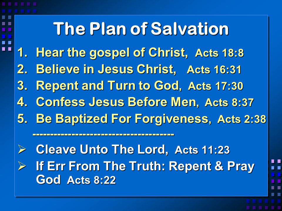 The Plan of Salvation 1.Hear the gospel of Christ, Acts 18:8 2.Believe in Jesus Christ, Acts 16:31 3.Repent and Turn to God, Acts 17:30 4.Confess Jesus Before Men, Acts 8:37 5.Be Baptized For Forgiveness, Acts 2:  Cleave Unto The Lord, Acts 11:23  If Err From The Truth: Repent & Pray God Acts 8:22