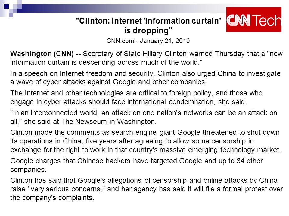 Clinton: Internet information curtain is dropping CNN.com - January 21, 2010 Washington (CNN) -- Secretary of State Hillary Clinton warned Thursday that a new information curtain is descending across much of the world. In a speech on Internet freedom and security, Clinton also urged China to investigate a wave of cyber attacks against Google and other companies.