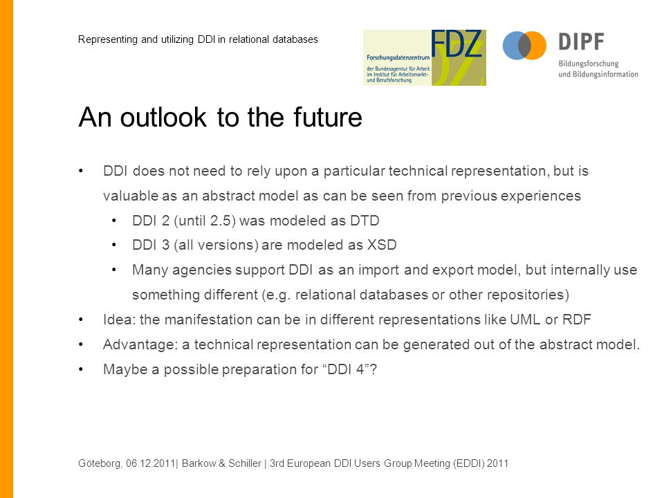 An outlook to the future DDI does not need to rely upon a particular technical representation, but is valuable as an abstract model as can be seen from previous experiences DDI 2 (until 2.5) was modeled as DTD DDI 3 (all versions) are modeled as XSD Many agencies support DDI as an import and export model, but internally use something different (e.g.