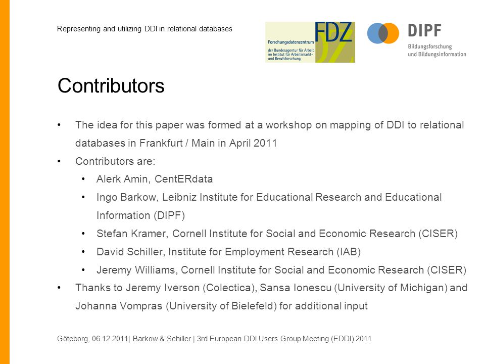 Contributors The idea for this paper was formed at a workshop on mapping of DDI to relational databases in Frankfurt / Main in April 2011 Contributors are: Alerk Amin, CentERdata Ingo Barkow, Leibniz Institute for Educational Research and Educational Information (DIPF) Stefan Kramer, Cornell Institute for Social and Economic Research (CISER) David Schiller, Institute for Employment Research (IAB) Jeremy Williams, Cornell Institute for Social and Economic Research (CISER) Thanks to Jeremy Iverson (Colectica), Sansa Ionescu (University of Michigan) and Johanna Vompras (University of Bielefeld) for additional input Göteborg, | Barkow & Schiller | 3rd European DDI Users Group Meeting (EDDI) 2011 Representing and utilizing DDI in relational databases
