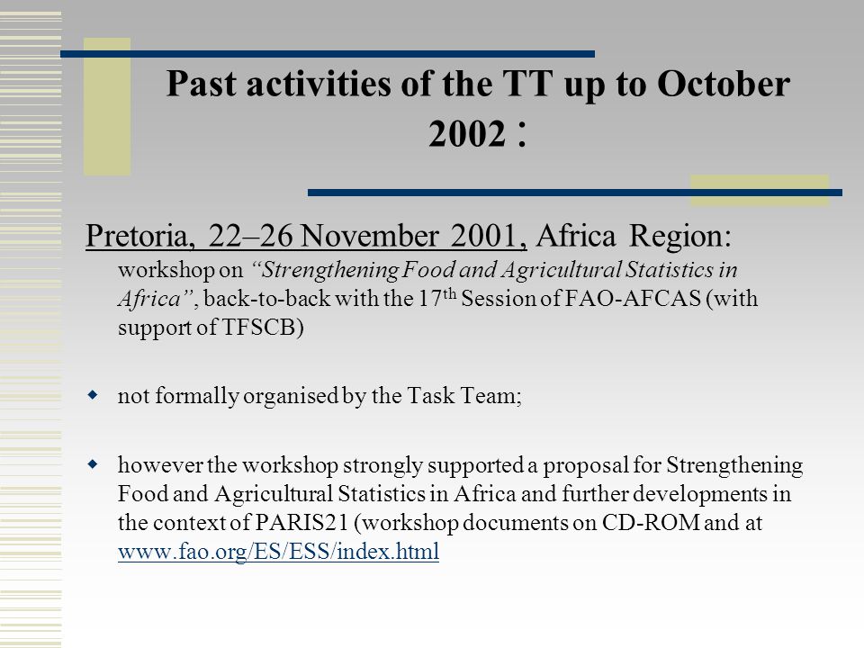 Past activities of the TT up to October 2002 : Pretoria, 22–26 November 2001, Africa Region: workshop on Strengthening Food and Agricultural Statistics in Africa , back-to-back with the 17 th Session of FAO-AFCAS (with support of TFSCB)  not formally organised by the Task Team;  however the workshop strongly supported a proposal for Strengthening Food and Agricultural Statistics in Africa and further developments in the context of PARIS21 (workshop documents on CD-ROM and at