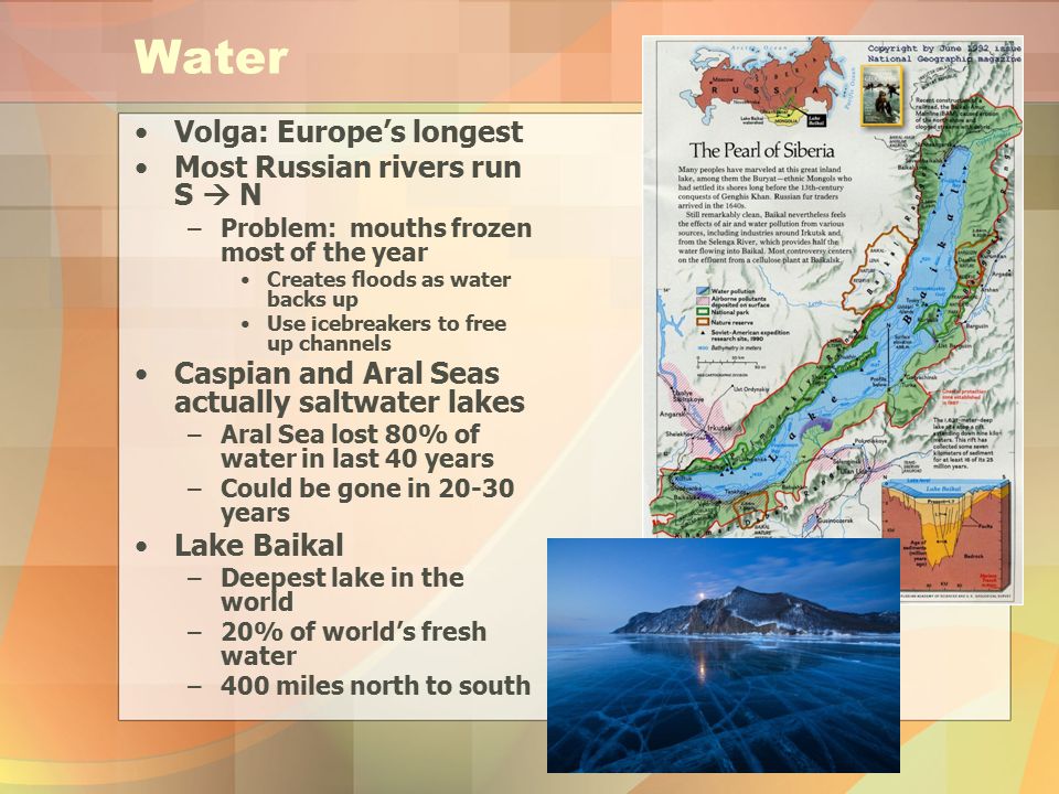 Water Volga: Europe’s longest Most Russian rivers run S  N –Problem: mouths frozen most of the year Creates floods as water backs up Use icebreakers to free up channels Caspian and Aral Seas actually saltwater lakes –Aral Sea lost 80% of water in last 40 years –Could be gone in years Lake Baikal –Deepest lake in the world –20% of world’s fresh water –400 miles north to south