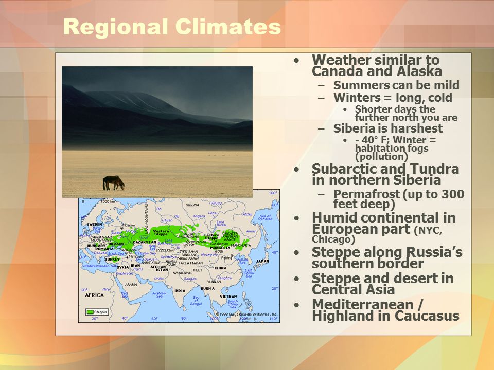 Regional Climates Weather similar to Canada and Alaska –Summers can be mild –Winters = long, cold Shorter days the further north you are –Siberia is harshest - 40° F; Winter = habitation fogs (pollution) Subarctic and Tundra in northern Siberia –Permafrost (up to 300 feet deep) Humid continental in European part (NYC, Chicago) Steppe along Russia’s southern border Steppe and desert in Central Asia Mediterranean / Highland in Caucasus